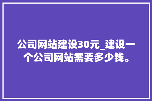 公司网站建设30元_建设一个公司网站需要多少钱。 公司网站建设30元_建设一个公司网站需要多少钱。 网站建设公司