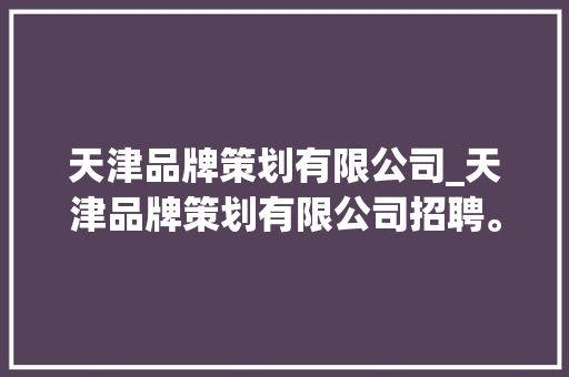 天津品牌策划有限公司_天津品牌策划有限公司招聘。