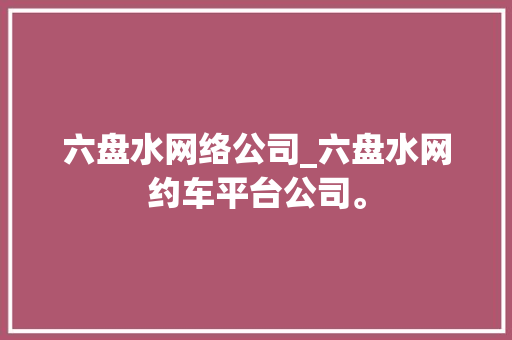六盘水网络公司_六盘水网约车平台公司。