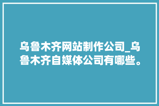 乌鲁木齐网站制作公司_乌鲁木齐自媒体公司有哪些。 乌鲁木齐网站制作公司_乌鲁木齐自媒体公司有哪些。 网站建设公司