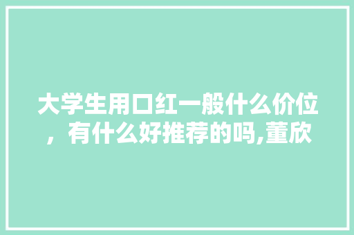 大学生用口红一般什么价位，有什么好推荐的吗,董欣几年了。 大学生用口红一般什么价位，有什么好推荐的吗,董欣几年了。 网站建设公司