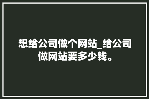 想给公司做个网站_给公司做网站要多少钱。 想给公司做个网站_给公司做网站要多少钱。 网站建设公司