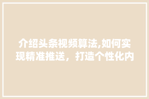 介绍头条视频算法,如何实现精准推送，打造个性化内容推荐(头条视频的算法)
