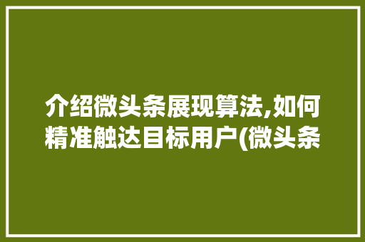 介绍微头条展现算法,如何精准触达目标用户(微头条展现算法)