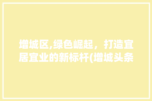 增城区,绿色崛起，打造宜居宜业的新标杆(增城头条seo)