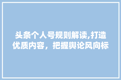 头条个人号规则解读,打造优质内容，把握舆论风向标(头条个人号规则)