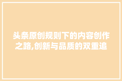 头条原创规则下的内容创作之路,创新与品质的双重追求(头条原创的规则)