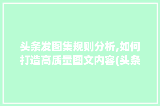 头条发图集规则分析,如何打造高质量图文内容(头条发图集规则)
