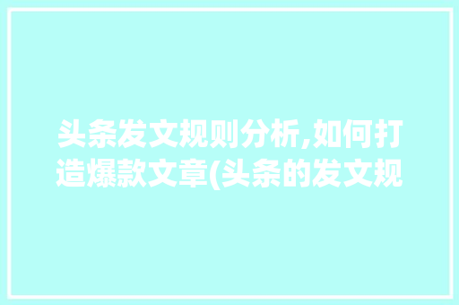 头条发文规则分析,如何打造爆款文章(头条的发文规则)