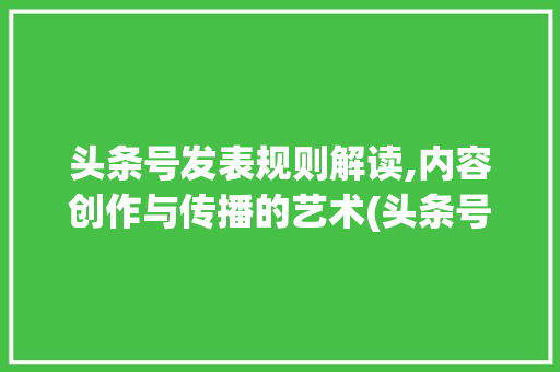 头条号发表规则解读,内容创作与传播的艺术(头条号发表规则)
