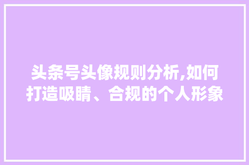 头条号头像规则分析,如何打造吸睛、合规的个人形象(头条号头像规则)