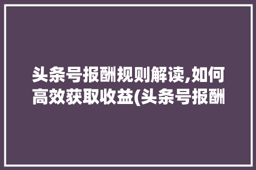 头条号报酬规则解读,如何高效获取收益(头条号报酬规则)