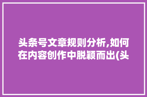 头条号文章规则分析,如何在内容创作中脱颖而出(头条号文章规则)