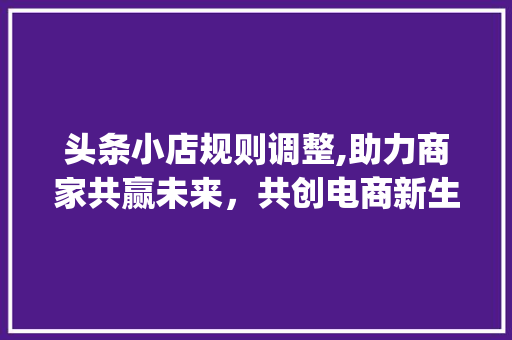 头条小店规则调整,助力商家共赢未来，共创电商新生态(头条小店改规则)
