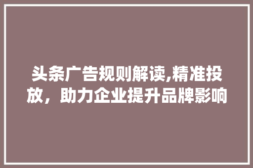 头条广告规则解读,精准投放，助力企业提升品牌影响力(头条广告的规则) 头条广告规则解读,精准投放，助力企业提升品牌影响力(头条广告的规则) 必应SEO