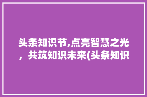 头条知识节,点亮智慧之光，共筑知识未来(头条知识节规则) 头条知识节,点亮智慧之光，共筑知识未来(头条知识节规则) SEO关键词