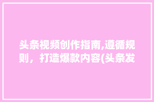 头条视频创作指南,遵循规则，打造爆款内容(头条发视频规则) 头条视频创作指南,遵循规则，打造爆款内容(头条发视频规则) 网站建设公司