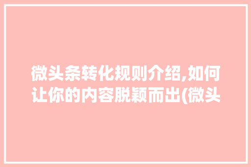 微头条转化规则介绍,如何让你的内容脱颖而出(微头条转化规则)
