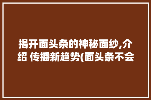 揭开面头条的神秘面纱,介绍 传播新趋势(面头条不会算法) 神马SEO 揭开面头条的神秘面纱,介绍 传播新趋势(面头条不会算法) 揭开面头条的神秘面纱,介绍 传播新趋势(面头条不会算法) 神马SEO
