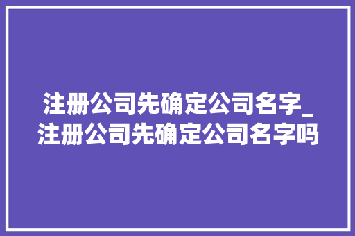 注册公司先确定公司名字_注册公司先确定公司名字吗。