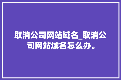 取消公司网站域名_取消公司网站域名怎么办。
