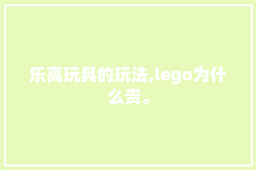 乐高玩具的玩法,lego为什么贵。