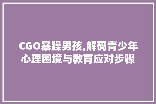 CGO暴躁男孩,解码青少年心理困境与教育应对步骤