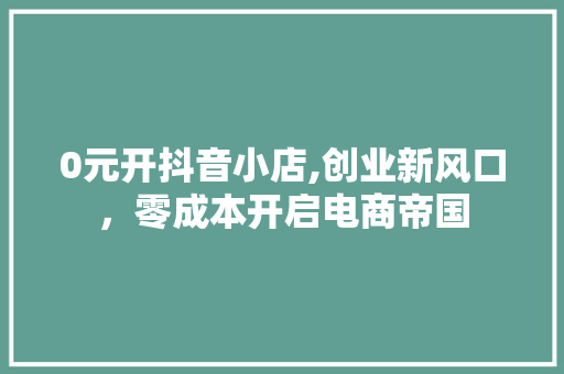 0元开抖音小店,创业新风口，零成本开启电商帝国