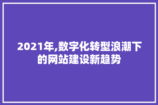 2021年,数字化转型浪潮下的网站建设新趋势