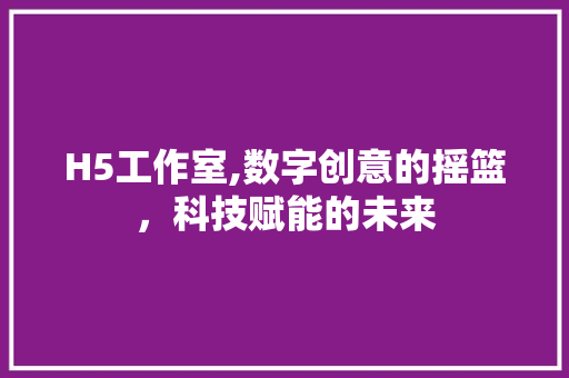 H5工作室,数字创意的摇篮，科技赋能的未来 H5工作室,数字创意的摇篮，科技赋能的未来 SEO关键词