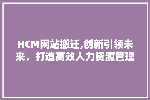 HCM网站搬迁,创新引领未来，打造高效人力资源管理体系