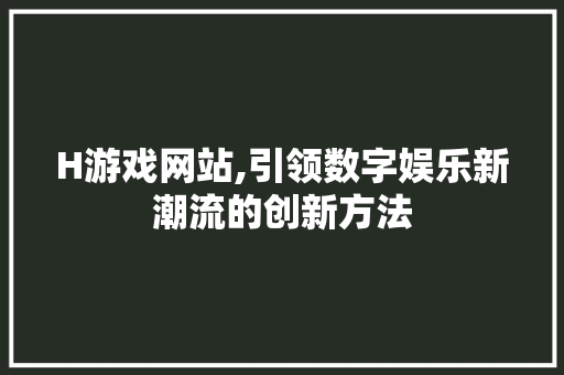 H游戏网站,引领数字娱乐新潮流的创新方法