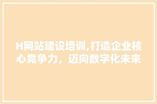 H网站建设培训,打造企业核心竞争力，迈向数字化未来