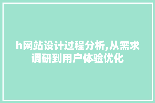 h网站设计过程分析,从需求调研到用户体验优化