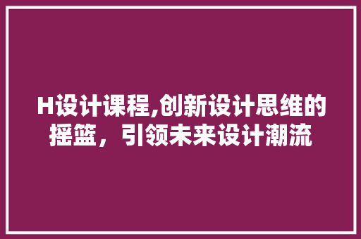 H设计课程,创新设计思维的摇篮，引领未来设计潮流