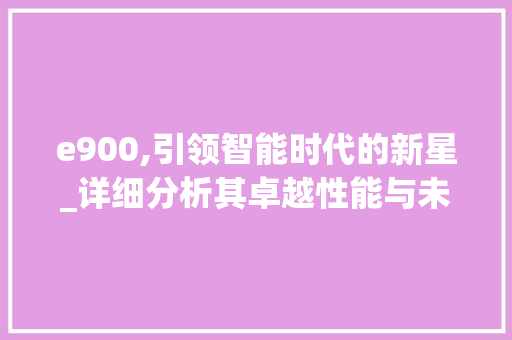 e900,引领智能时代的新星_详细分析其卓越性能与未来展望 e900,引领智能时代的新星_详细分析其卓越性能与未来展望 神马SEO