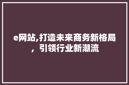 e网站,打造未来商务新格局，引领行业新潮流 e网站,打造未来商务新格局，引领行业新潮流 神马SEO