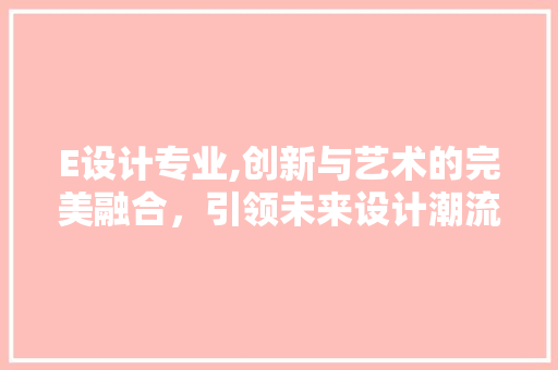 E设计专业,创新与艺术的完美融合，引领未来设计潮流