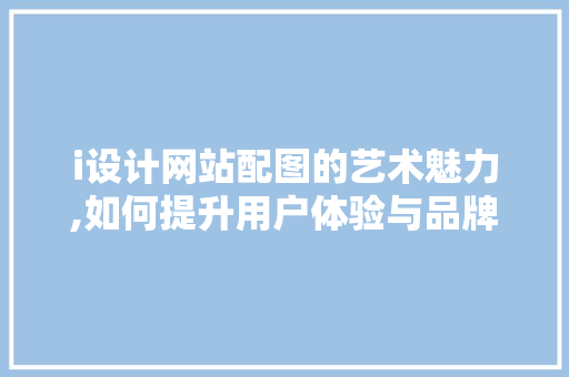 i设计网站配图的艺术魅力,如何提升用户体验与品牌形象