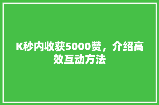 K秒内收获5000赞，介绍高效互动方法