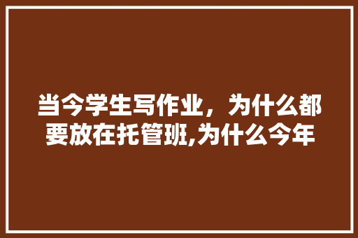 当今学生写作业，为什么都要放在托管班,为什么今年要托管养老。 当今学生写作业，为什么都要放在托管班,为什么今年要托管养老。 搜狗SEO