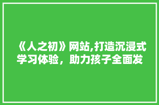 《人之初》网站,打造沉浸式学习体验，助力孩子全面发展 《人之初》网站,打造沉浸式学习体验，助力孩子全面发展 搜狗SEO