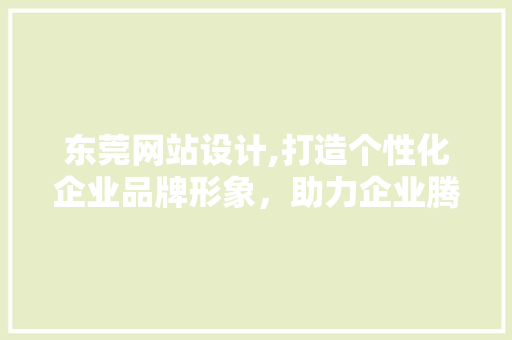 东莞网站设计,打造个性化企业品牌形象，助力企业腾飞