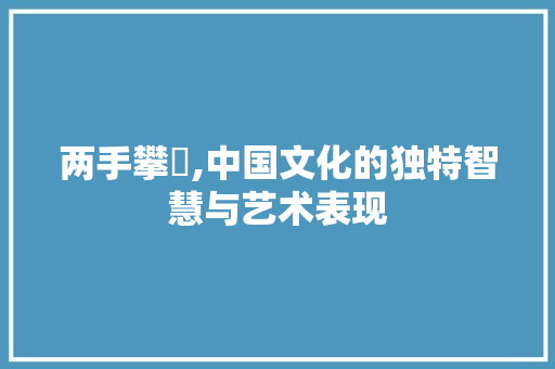 两手攀楯,中国文化的独特智慧与艺术表现
