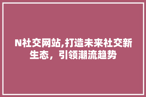 N社交网站,打造未来社交新生态，引领潮流趋势
