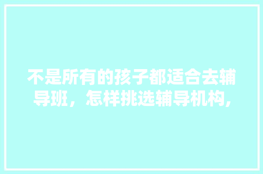 不是所有的孩子都适合去辅导班，怎样挑选辅导机构,学而思严重超纲。