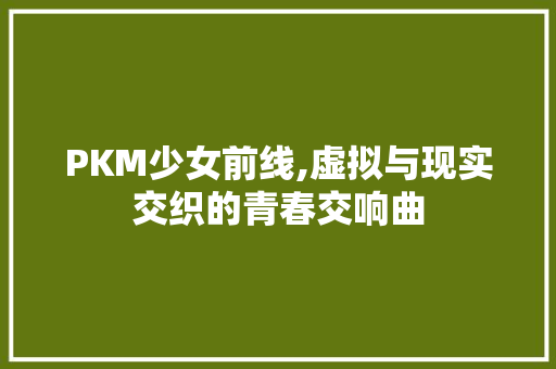 PKM少女前线,虚拟与现实交织的青春交响曲 PKM少女前线,虚拟与现实交织的青春交响曲 网站建设公司