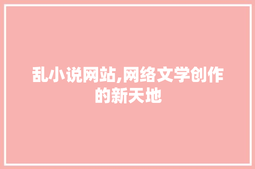 乱小说网站,网络文学创作的新天地