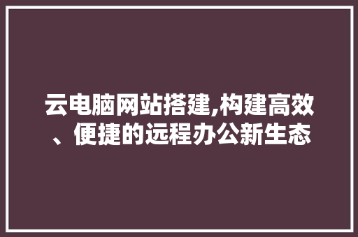 云电脑网站搭建,构建高效、便捷的远程办公新生态