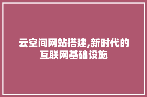 云空间网站搭建,新时代的互联网基础设施